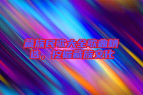 藏族民歌大全歌曲精選，挖掘藏族文化