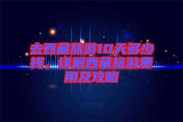 去西藏旅游10天多少錢，詳解西藏旅游費用及攻略