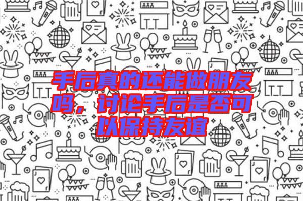 手后真的還能做朋友嗎，討論手后是否可以保持友誼