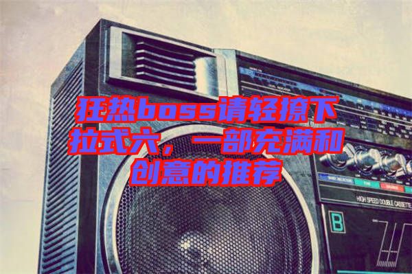 狂熱boss請輕撩下拉式六，一部充滿和創(chuàng)意的推薦