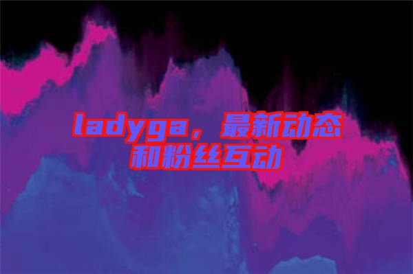 ladyga，最新動態(tài)和粉絲互動