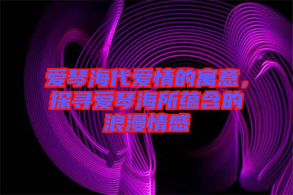 愛琴海代愛情的寓意，探尋愛琴海所蘊含的浪漫情感