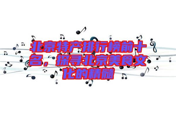 北京特產(chǎn)排行榜前十名，探尋北京美食文化的精髓