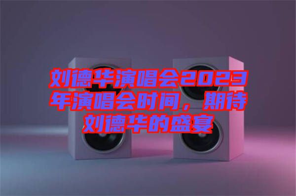 劉德華演唱會2023年演唱會時間，期待劉德華的盛宴
