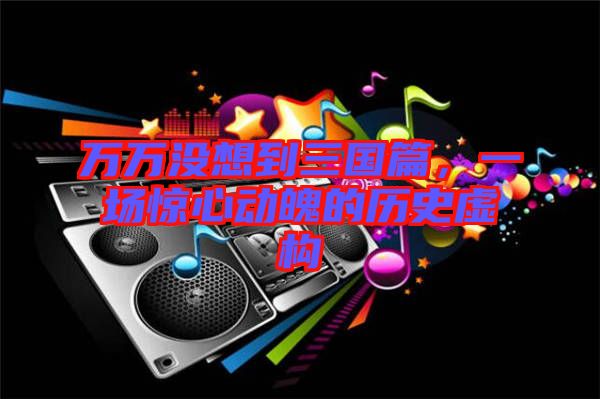 萬萬沒想到三國篇，一場驚心動魄的歷史虛構(gòu)