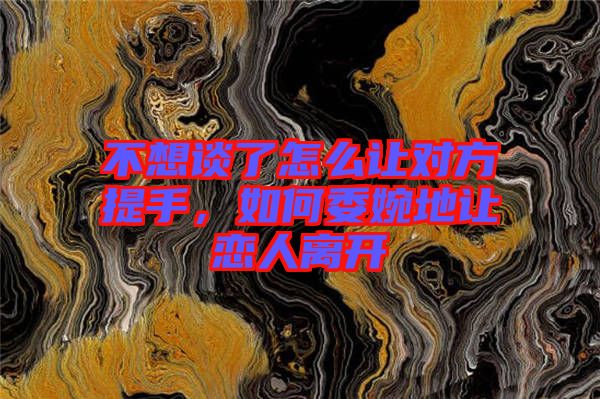 不想談了怎么讓對方提手，如何委婉地讓戀人離開