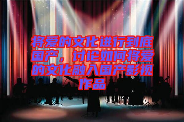 將愛的文化進行到底國產(chǎn)，討論如何將愛的文化融入國產(chǎn)影視作品