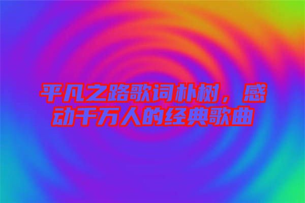 平凡之路歌詞樸樹，感動(dòng)千萬人的經(jīng)典歌曲