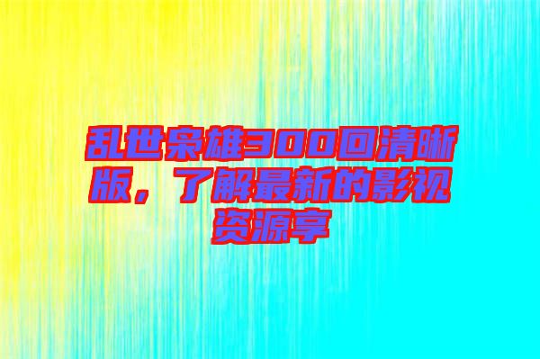 亂世梟雄300回清晰版，了解最新的影視資源享