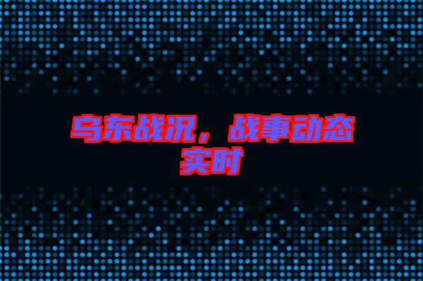 烏東戰(zhàn)況，戰(zhàn)事動(dòng)態(tài)實(shí)時(shí)