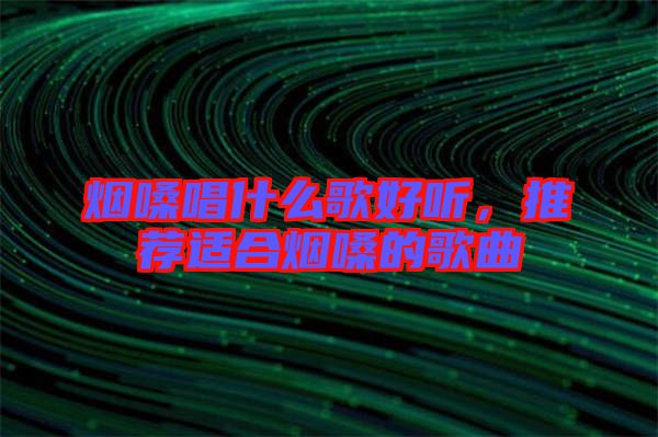煙嗓唱什么歌好聽(tīng)，推薦適合煙嗓的歌曲