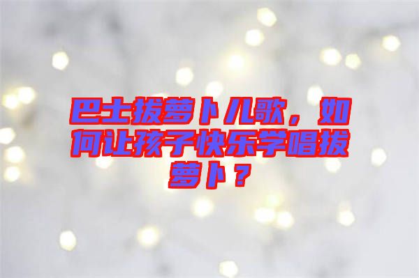 巴士拔蘿卜兒歌，如何讓孩子快樂學(xué)唱拔蘿卜？