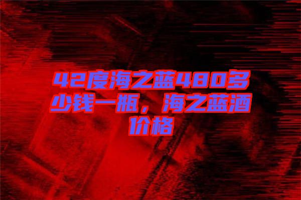 42度海之藍(lán)480多少錢(qián)一瓶，海之藍(lán)酒價(jià)格