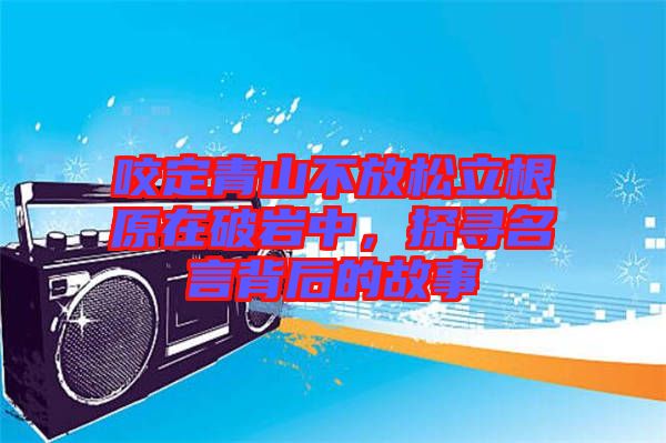 咬定青山不放松立根原在破巖中，探尋名言背后的故事