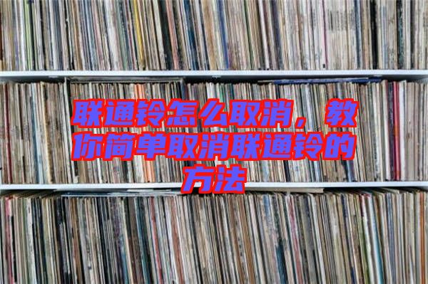 聯(lián)通鈴怎么取消，教你簡單取消聯(lián)通鈴的方法