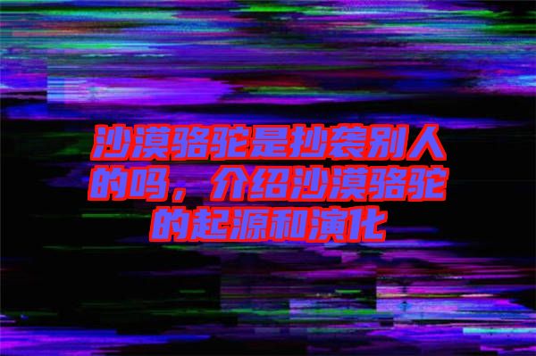 沙漠駱駝是抄襲別人的嗎，介紹沙漠駱駝的起源和演化