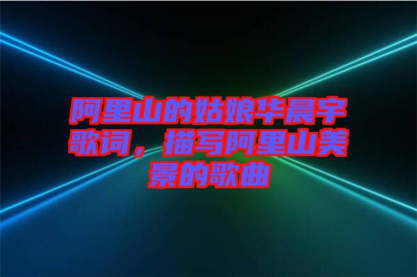 阿里山的姑娘華晨宇歌詞，描寫阿里山美景的歌曲