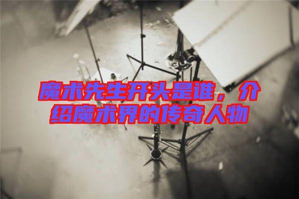 魔術(shù)先生開頭是誰，介紹魔術(shù)界的傳奇人物
