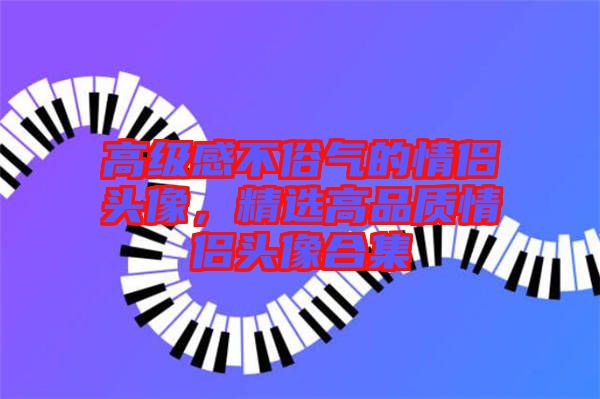 高級感不俗氣的情侶頭像，精選高品質(zhì)情侶頭像合集