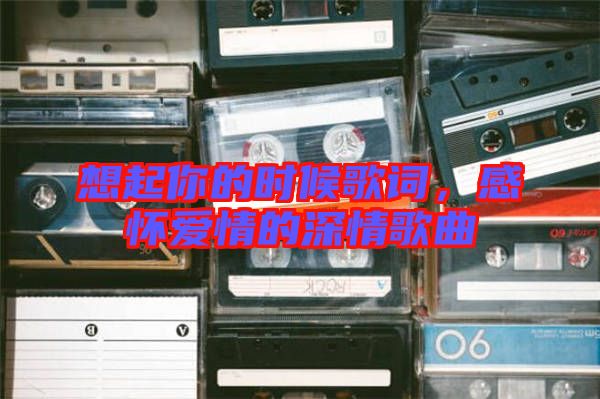 想起你的時(shí)候歌詞，感懷愛情的深情歌曲