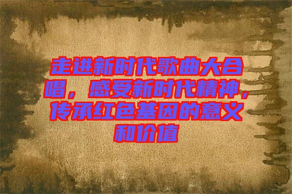 走進(jìn)新時(shí)代歌曲大合唱，感受新時(shí)代精神，傳承紅色基因的意義和價(jià)值
