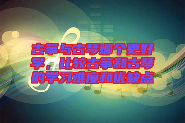 古箏與古琴哪個更好學，比較古箏和古琴的學習難度和優(yōu)缺點
