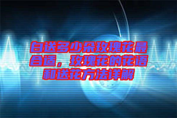 白送多少朵玫瑰花最合適，玫瑰花的花語和送花方法詳解