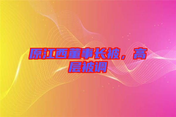 原江西董事長(zhǎng)被，高層被調(diào)