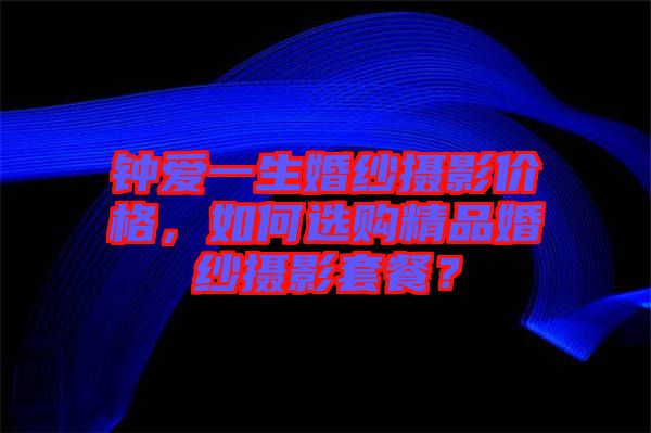 鐘愛一生婚紗攝影價格，如何選購精品婚紗攝影套餐？