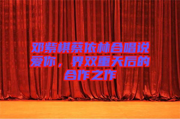 鄧紫棋蔡依林合唱說(shuō)愛(ài)你，界雙重天后的合作之作