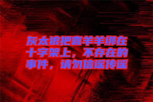灰太狼把喜羊羊綁在十字架上，不存在的事件，請勿信謠傳謠