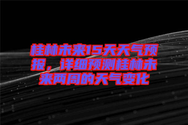 桂林未來15天天氣預(yù)報，詳細預(yù)測桂林未來兩周的天氣變化