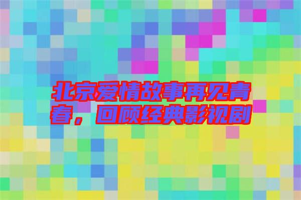 北京愛情故事再見青春，回顧經典影視劇