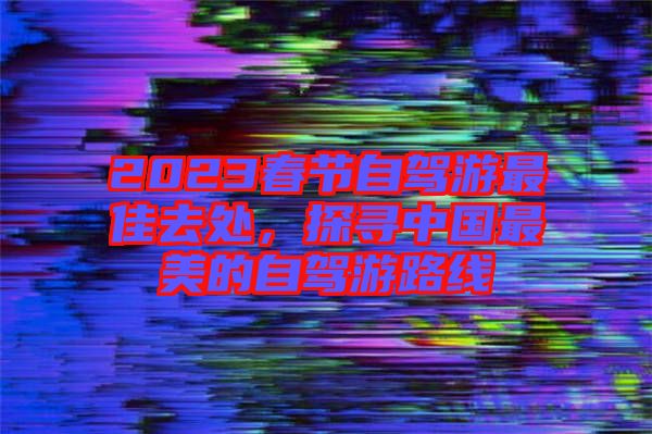 2023春節(jié)自駕游最佳去處，探尋中國最美的自駕游路線