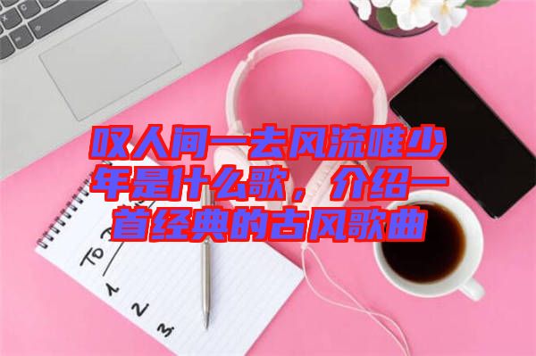 嘆人間一去風流唯少年是什么歌，介紹一首經(jīng)典的古風歌曲