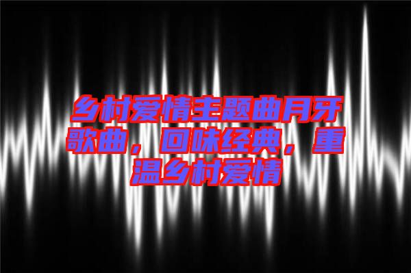 鄉(xiāng)村愛情主題曲月牙歌曲，回味經(jīng)典，重溫鄉(xiāng)村愛情