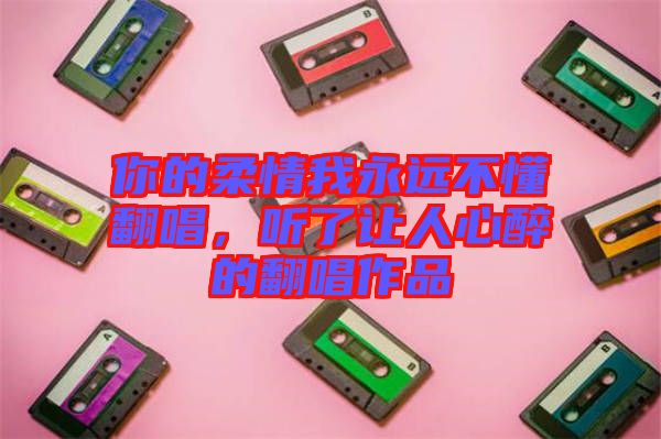 你的柔情我永遠(yuǎn)不懂翻唱，聽了讓人心醉的翻唱作品