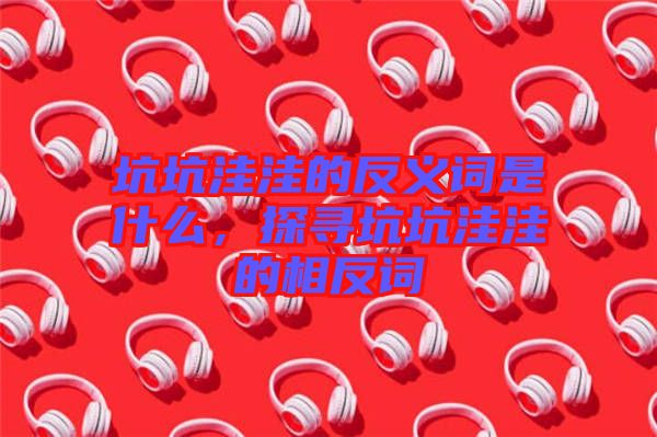 坑坑洼洼的反義詞是什么，探尋坑坑洼洼的相反詞