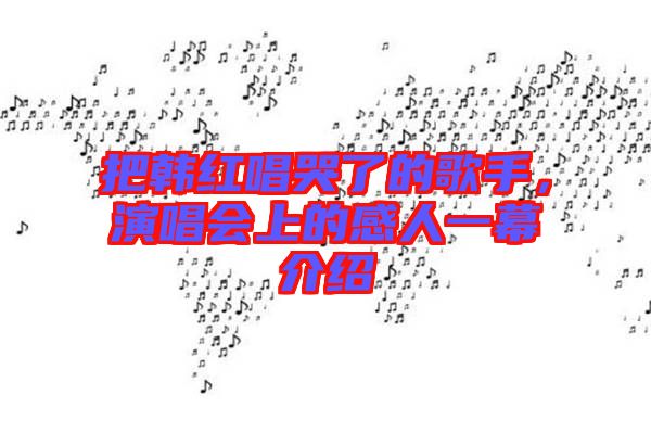 把韓紅唱哭了的歌手，演唱會上的感人一幕介紹