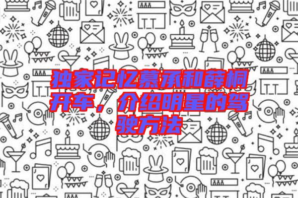 獨(dú)家記憶慕承和薛桐開(kāi)車(chē)，介紹明星的駕駛方法