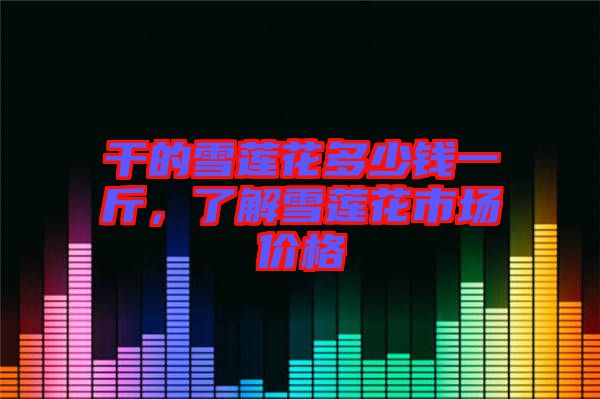 干的雪蓮花多少錢一斤，了解雪蓮花市場價格