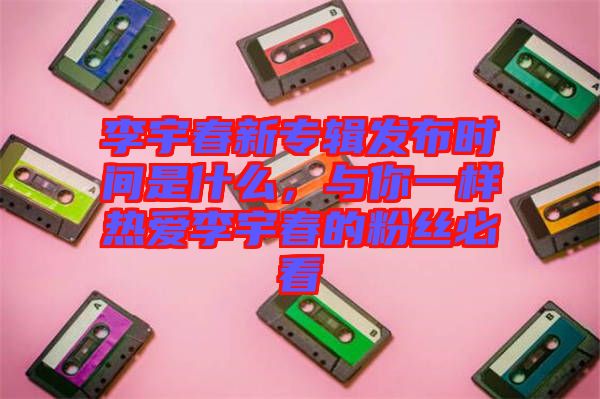 李宇春新專輯發(fā)布時(shí)間是什么，與你一樣熱愛李宇春的粉絲必看