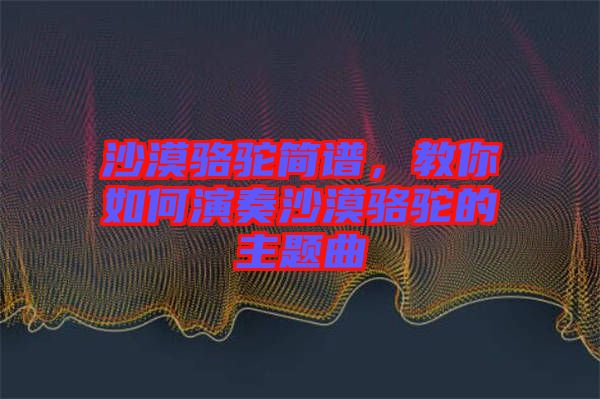 沙漠駱駝簡譜，教你如何演奏沙漠駱駝的主題曲