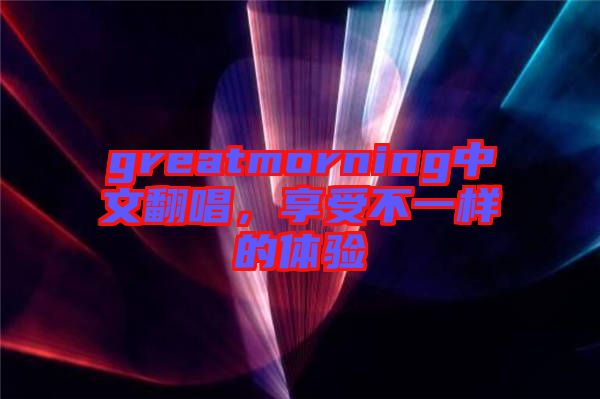 greatmorning中文翻唱，享受不一樣的體驗