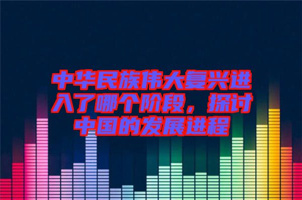 中華民族偉大復(fù)興進(jìn)入了哪個(gè)階段，探討中國(guó)的發(fā)展進(jìn)程