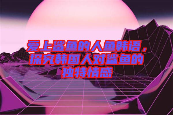 愛上鯊魚的人魚韓語(yǔ)，探究韓國(guó)人對(duì)鯊魚的獨(dú)特情感