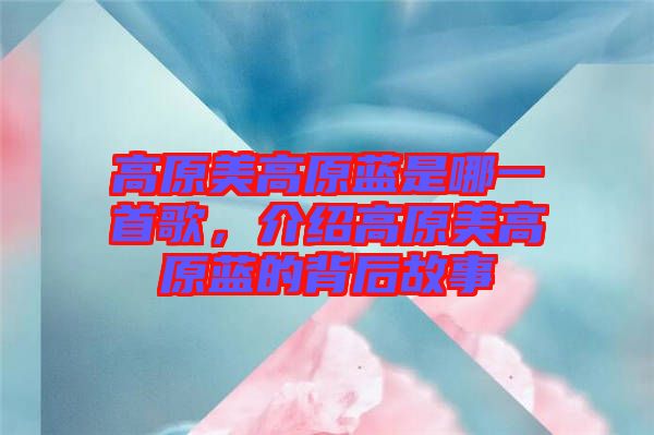高原美高原藍(lán)是哪一首歌，介紹高原美高原藍(lán)的背后故事