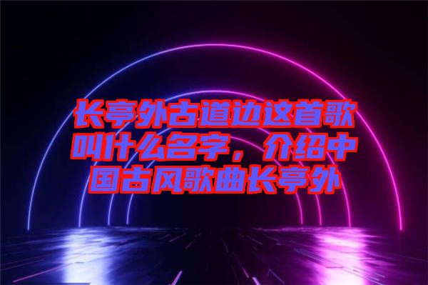長亭外古道邊這首歌叫什么名字，介紹中國古風歌曲長亭外