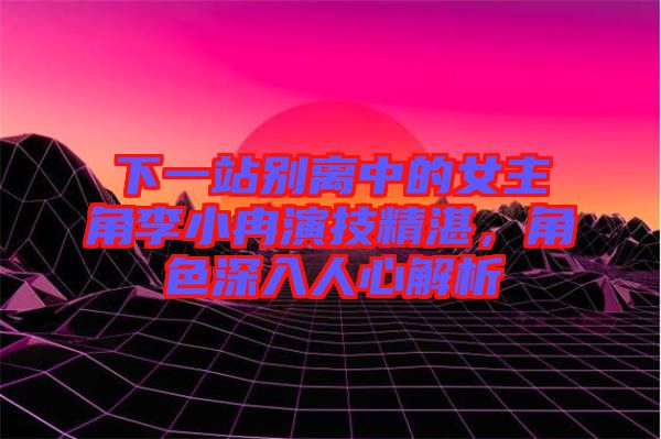 下一站別離中的女主角李小冉演技精湛，角色深入人心解析