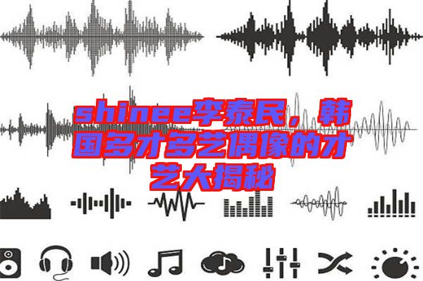 shinee李泰民，韓國(guó)多才多藝偶像的才藝大揭秘